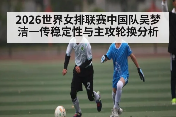 2026世界女排联赛中国队吴梦洁一传稳定性与主攻轮换分析 | hth